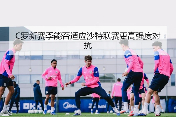 C罗新赛季能否适应沙特联赛更高强度对抗